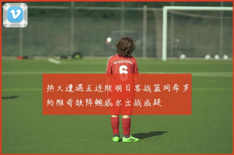 热火遭遇五连败明日客战篮网希罗约维奇缺阵鲍威尔出战成疑