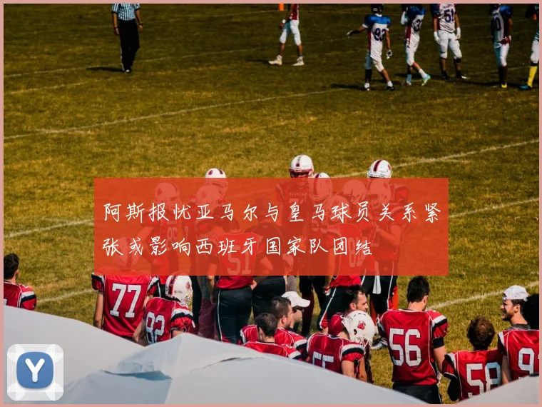 阿斯报忧亚马尔与皇马球员关系紧张或影响西班牙国家队团结
