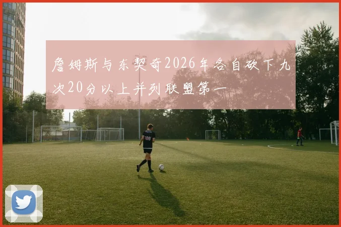 詹姆斯与东契奇2026年各自砍下九次20分以上并列联盟第一