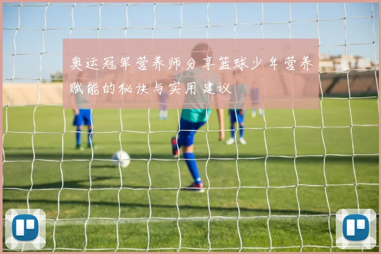 奥运冠军营养师分享篮球少年营养赋能的秘诀与实用建议