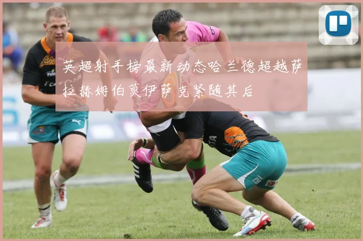 英超射手榜最新动态哈兰德超越萨拉赫姆伯莫伊萨克紧随其后