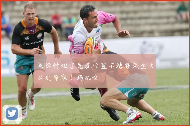 米诺特坦言先发位置不稳每天全力以赴争取上场机会