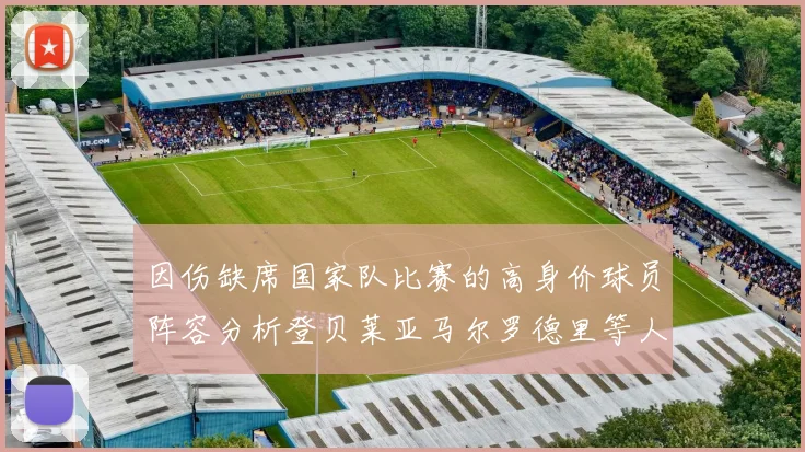 因伤缺席国家队比赛的高身价球员阵容分析登贝莱亚马尔罗德里等人入选