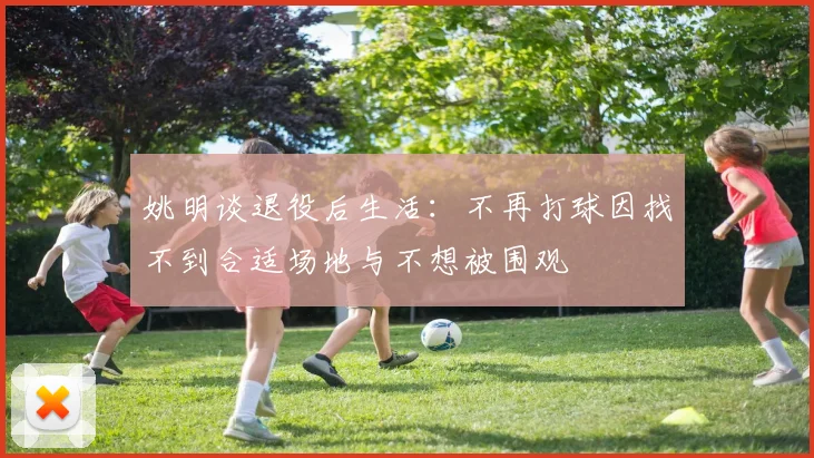 姚明谈退役后生活：不再打球因找不到合适场地与不想被围观