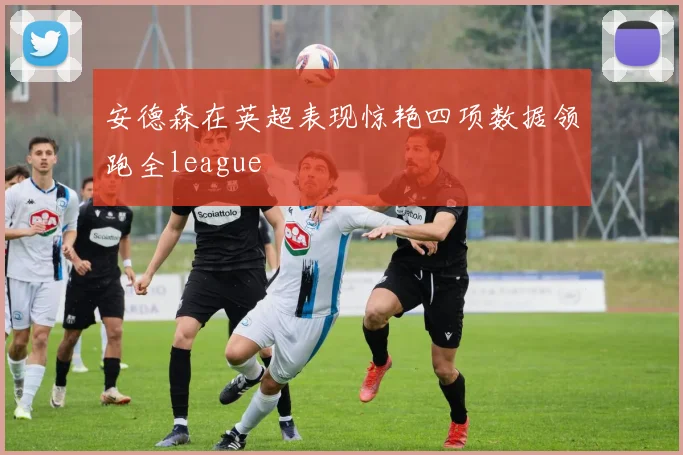 安德森在英超表现惊艳四项数据领跑全league