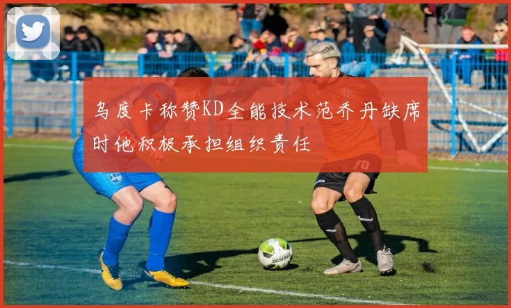 乌度卡称赞KD全能技术范乔丹缺席时他积极承担组织责任
