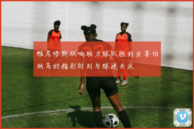 维尼修斯双响助力球队胜利分享伯纳乌的精彩时刻与球迷共庆
