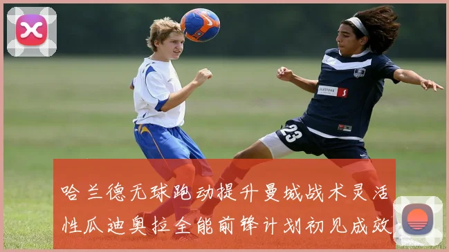 哈兰德无球跑动提升曼城战术灵活性瓜迪奥拉全能前锋计划初见成效
