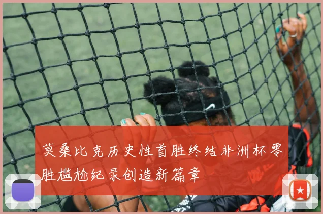 莫桑比克历史性首胜终结非洲杯零胜尴尬纪录创造新篇章