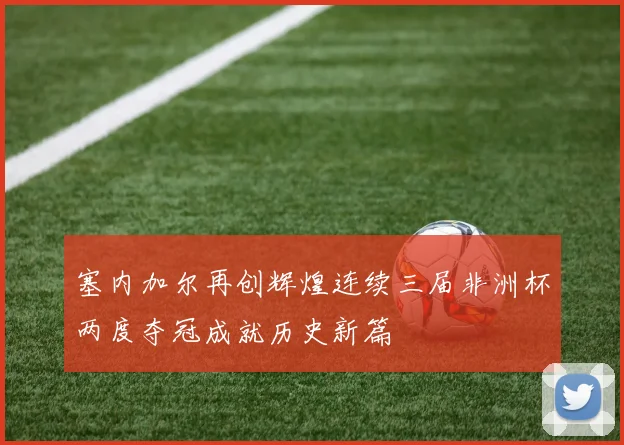 塞内加尔再创辉煌连续三届非洲杯两度夺冠成就历史新篇